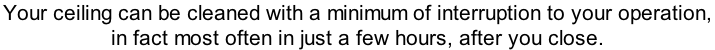 Your ceiling can be cleaned with a minimum of interruption to your operation,  in fact most often in just a few hours, after you close.