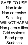 SAFE TO USE Non-toxic  Non-corrosive Sanitizing Will NOT HARM Non-porous tiles Grid systems Food prep Surfaces